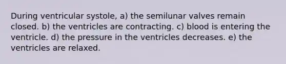 During ventricular systole, a) the semilunar valves remain closed. b) the ventricles are contracting. c) blood is entering the ventricle. d) the pressure in the ventricles decreases. e) the ventricles are relaxed.