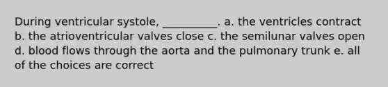 During ventricular systole, __________. a. the ventricles contract b. the atrioventricular valves close c. the semilunar valves open d. blood flows through the aorta and the pulmonary trunk e. all of the choices are correct