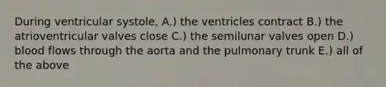 During ventricular systole, A.) the ventricles contract B.) the atrioventricular valves close C.) the semilunar valves open D.) blood flows through the aorta and the pulmonary trunk E.) all of the above