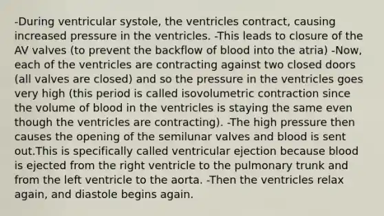 -During ventricular systole, the ventricles contract, causing increased pressure in the ventricles. -This leads to closure of the AV valves (to prevent the backflow of blood into the atria) -Now, each of the ventricles are contracting against two closed doors (all valves are closed) and so the pressure in the ventricles goes very high (this period is called isovolumetric contraction since the volume of blood in the ventricles is staying the same even though the ventricles are contracting). -The high pressure then causes the opening of the semilunar valves and blood is sent out.This is specifically called ventricular ejection because blood is ejected from the right ventricle to the pulmonary trunk and from the left ventricle to the aorta. -Then the ventricles relax again, and diastole begins again.