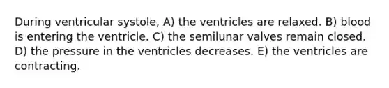 During ventricular systole, A) the ventricles are relaxed. B) blood is entering the ventricle. C) the semilunar valves remain closed. D) the pressure in the ventricles decreases. E) the ventricles are contracting.