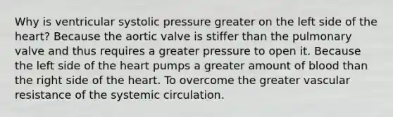 Why is ventricular systolic pressure greater on the left side of the heart? Because the aortic valve is stiffer than the pulmonary valve and thus requires a greater pressure to open it. Because the left side of the heart pumps a greater amount of blood than the right side of the heart. To overcome the greater vascular resistance of the systemic circulation.