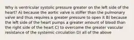 Why is ventricular systolic pressure greater on the left side of the heart? A) because the aortic valve is stiffer than the pulmonary valve and thus requires a greater pressure to open it B) because the left side of the heart pumps a greater amount of blood than the right side of the heart C) to overcome the greater vascular resistance of the systemic circulation D) all of the above