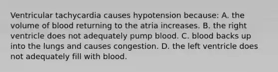 Ventricular tachycardia causes hypotension because: A. the volume of blood returning to the atria increases. B. the right ventricle does not adequately pump blood. C. blood backs up into the lungs and causes congestion. D. the left ventricle does not adequately fill with blood.