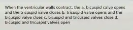 When the ventricular walls contract, the a. bicuspid calve opens and the tricuspid valve closes b. tricuspid valve opens and the bicuspid valve cloes c. bicuspid and tricuspid valves close d. bicuspid and tricuspid valves open