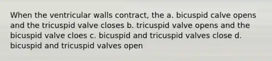 When the ventricular walls contract, the a. bicuspid calve opens and the tricuspid valve closes b. tricuspid valve opens and the bicuspid valve cloes c. bicuspid and tricuspid valves close d. bicuspid and tricuspid valves open