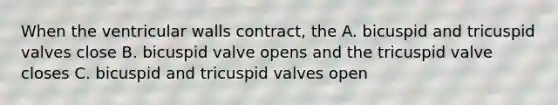 When the ventricular walls contract, the A. bicuspid and tricuspid valves close B. bicuspid valve opens and the tricuspid valve closes C. bicuspid and tricuspid valves open