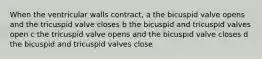 When the ventricular walls contract, a the bicuspid valve opens and the tricuspid valve closes b the bicuspid and tricuspid valves open c the tricuspid valve opens and the bicuspid valve closes d the bicuspid and tricuspid valves close