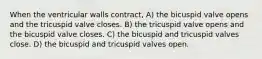 When the ventricular walls contract, A) the bicuspid valve opens and the tricuspid valve closes. B) the tricuspid valve opens and the bicuspid valve closes. C) the bicuspid and tricuspid valves close. D) the bicuspid and tricuspid valves open.