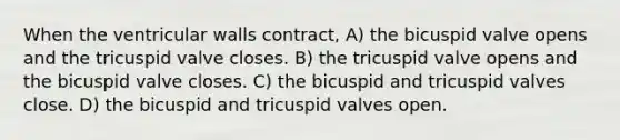 When the ventricular walls contract, A) the bicuspid valve opens and the tricuspid valve closes. B) the tricuspid valve opens and the bicuspid valve closes. C) the bicuspid and tricuspid valves close. D) the bicuspid and tricuspid valves open.