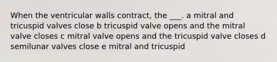 When the ventricular walls contract, the ___. a mitral and tricuspid valves close b tricuspid valve opens and the mitral valve closes c mitral valve opens and the tricuspid valve closes d semilunar valves close e mitral and tricuspid