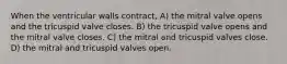 When the ventricular walls contract, A) the mitral valve opens and the tricuspid valve closes. B) the tricuspid valve opens and the mitral valve closes. C) the mitral and tricuspid valves close. D) the mitral and tricuspid valves open.