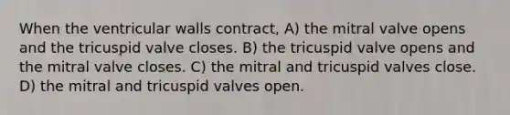 When the ventricular walls contract, A) the mitral valve opens and the tricuspid valve closes. B) the tricuspid valve opens and the mitral valve closes. C) the mitral and tricuspid valves close. D) the mitral and tricuspid valves open.