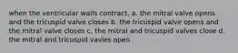 when the ventricular walls contract, a. the mitral valve opens and the tricuspid valve closes b. the tricuspid valve opens and the mitral valve closes c. the mitral and tricuspid valves close d. the mitral and tricuspid vavles open