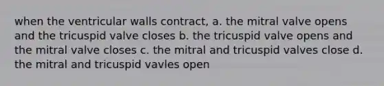 when the ventricular walls contract, a. the mitral valve opens and the tricuspid valve closes b. the tricuspid valve opens and the mitral valve closes c. the mitral and tricuspid valves close d. the mitral and tricuspid vavles open