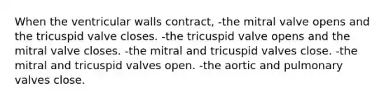 When the ventricular walls contract, -the mitral valve opens and the tricuspid valve closes. -the tricuspid valve opens and the mitral valve closes. -the mitral and tricuspid valves close. -the mitral and tricuspid valves open. -the aortic and pulmonary valves close.