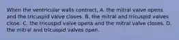 When the ventricular walls contract, A. the mitral valve opens and the tricuspid valve closes. B. the mitral and tricuspid valves close. C. the tricuspid valve opens and the mitral valve closes. D. the mitral and tricuspid valves open.