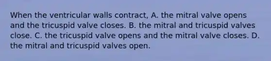 When the ventricular walls contract, A. the mitral valve opens and the tricuspid valve closes. B. the mitral and tricuspid valves close. C. the tricuspid valve opens and the mitral valve closes. D. the mitral and tricuspid valves open.