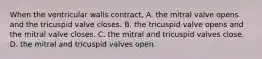 When the ventricular walls contract, A. the mitral valve opens and the tricuspid valve closes. B. the tricuspid valve opens and the mitral valve closes. C. the mitral and tricuspid valves close. D. the mitral and tricuspid valves open.