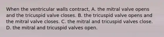 When the ventricular walls contract, A. the mitral valve opens and the tricuspid valve closes. B. the tricuspid valve opens and the mitral valve closes. C. the mitral and tricuspid valves close. D. the mitral and tricuspid valves open.