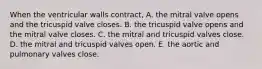 When the ventricular walls contract, A. the mitral valve opens and the tricuspid valve closes. B. the tricuspid valve opens and the mitral valve closes. C. the mitral and tricuspid valves close. D. the mitral and tricuspid valves open. E. the aortic and pulmonary valves close.