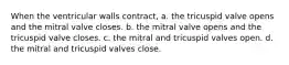 When the ventricular walls contract, a. the tricuspid valve opens and the mitral valve closes. b. the mitral valve opens and the tricuspid valve closes. c. the mitral and tricuspid valves open. d. the mitral and tricuspid valves close.