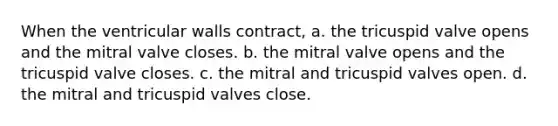 When the ventricular walls contract, a. the tricuspid valve opens and the mitral valve closes. b. the mitral valve opens and the tricuspid valve closes. c. the mitral and tricuspid valves open. d. the mitral and tricuspid valves close.