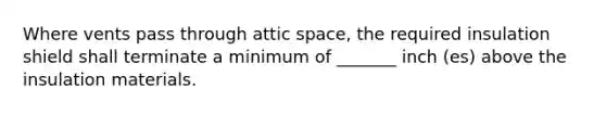 Where vents pass through attic space, the required insulation shield shall terminate a minimum of _______ inch (es) above the insulation materials.