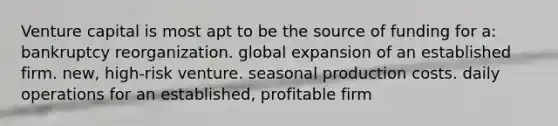 Venture capital is most apt to be the source of funding for a: bankruptcy reorganization. global expansion of an established firm. new, high-risk venture. seasonal production costs. daily operations for an established, profitable firm