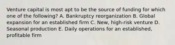 Venture capital is most apt to be the source of funding for which one of the following? A. Bankruptcy reorganization B. Global expansion for an established firm C. New, high-risk venture D. Seasonal production E. Daily operations for an established, profitable firm