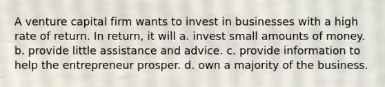 A venture capital firm wants to invest in businesses with a high rate of return. In return, it will a. invest small amounts of money. b. provide little assistance and advice. c. provide information to help the entrepreneur prosper. d. own a majority of the business.