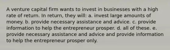 A venture capital firm wants to invest in businesses with a high rate of return. In return, they will: a. invest large amounts of money. b. provide necessary assistance and advice. c. provide information to help the entrepreneur prosper. d. all of these. e. provide necessary assistance and advice and provide information to help the entrepreneur prosper only.