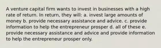 A venture capital firm wants to invest in businesses with a high rate of return. In return, they will: a. invest large amounts of money b. provide necessary assistance and advice. c. provide information to help the entrepreneur prosper d. all of these e. provide necessary assistance and advice and provide information to help the entrepreneur prosper only.