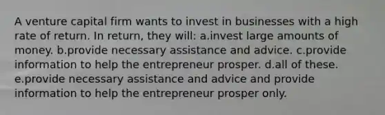 A venture capital firm wants to invest in businesses with a high rate of return. In return, they will: a.invest large amounts of money. b.provide necessary assistance and advice. c.provide information to help the entrepreneur prosper. d.all of these. e.provide necessary assistance and advice and provide information to help the entrepreneur prosper only.