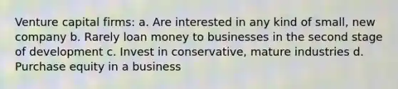 Venture capital firms: a. Are interested in any kind of small, new company b. Rarely loan money to businesses in the second stage of development c. Invest in conservative, mature industries d. Purchase equity in a business