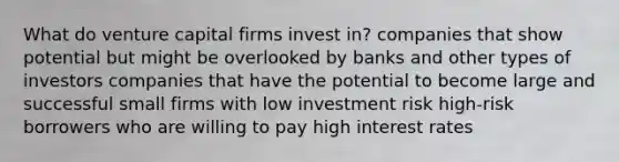 What do venture capital firms invest in? companies that show potential but might be overlooked by banks and other types of investors companies that have the potential to become large and successful small firms with low investment risk high-risk borrowers who are willing to pay high interest rates