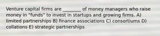 Venture capital firms are ________ of money managers who raise money in "funds" to invest in startups and growing firms. A) limited partnerships B) finance associations C) consortiums D) collations E) strategic partnerships