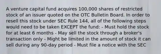 A venture capital fund acquires 100,000 shares of restricted stock of an issuer quoted on the OTC Bulletin Board. In order to resell this stock under SEC Rule 144, all of the following steps would need to be taken EXCEPT the fund: - Must hold the stock for at least 6 months - May sell the stock through a broker's transaction only - Might be limited in the amount of stock it can sell during any 90-day period - Must file a notice with the SEC