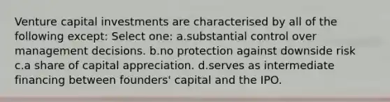 Venture capital investments are characterised by all of the following except: Select one: a.substantial control over management decisions. b.no protection against downside risk c.a share of capital appreciation. d.serves as intermediate financing between founders' capital and the IPO.