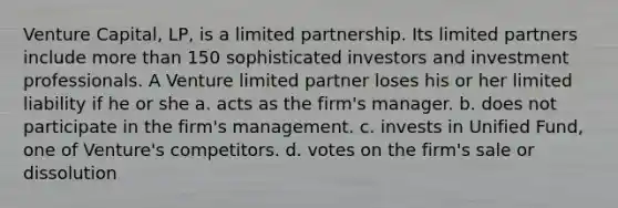 Venture Capital, LP, is a limited partnership. Its limited partners include more than 150 sophisticated investors and investment professionals. A Venture limited partner loses his or her limited liability if he or she a. acts as the firm's manager. b. does not participate in the firm's management. c. invests in Unified Fund, one of Venture's competitors. d. votes on the firm's sale or dissolution