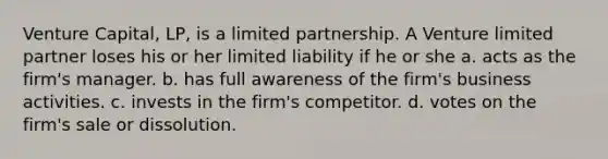 Venture Capital, LP, is a limited partnership. A Venture limited partner loses his or her limited liability if he or she a. acts as the firm's manager. b. has full awareness of the firm's business activities. c. invests in the firm's competitor. d. votes on the firm's sale or dissolution.