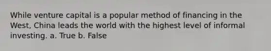 While venture capital is a popular method of financing in the West, China leads the world with the highest level of informal investing. a. True b. False