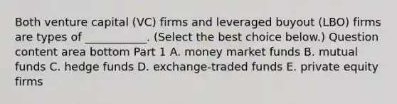 Both venture capital​ (VC) firms and leveraged buyout​ (LBO) firms are types of​ ___________. ​(Select the best choice​ below.) Question content area bottom Part 1 A. money market funds B. mutual funds C. hedge funds D. ​exchange-traded funds E. private equity firms