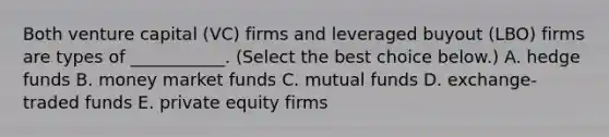 Both <a href='https://www.questionai.com/knowledge/k7s4Eag986-venture-capital' class='anchor-knowledge'>venture capital</a>​ (VC) firms and <a href='https://www.questionai.com/knowledge/kMEAG7fX0x-leveraged-buyout' class='anchor-knowledge'>leveraged buyout</a>​ (LBO) firms are types of​ ___________. ​(Select the best choice​ below.) A. hedge funds B. money market funds C. mutual funds D. ​exchange-traded funds E. private equity firms