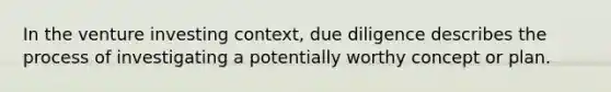 In the venture investing context, due diligence describes the process of investigating a potentially worthy concept or plan.