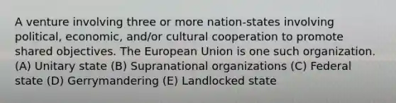 A venture involving three or more nation-states involving political, economic, and/or cultural cooperation to promote shared objectives. The European Union is one such organization. (A) Unitary state (B) Supranational organizations (C) Federal state (D) Gerrymandering (E) Landlocked state