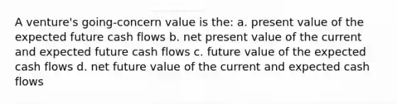 A venture's going-concern value is the: a. present value of the expected future cash flows b. net present value of the current and expected future cash flows c. future value of the expected cash flows d. net future value of the current and expected cash flows