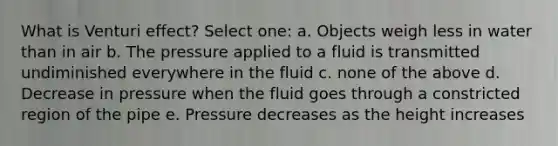 What is Venturi effect? Select one: a. Objects weigh less in water than in air b. The pressure applied to a fluid is transmitted undiminished everywhere in the fluid c. none of the above d. Decrease in pressure when the fluid goes through a constricted region of the pipe e. Pressure decreases as the height increases