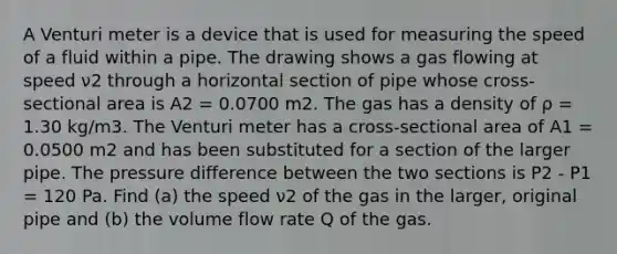 A Venturi meter is a device that is used for measuring the speed of a fluid within a pipe. The drawing shows a gas flowing at speed ν2 through a horizontal section of pipe whose cross-sectional area is A2 = 0.0700 m2. The gas has a density of ρ = 1.30 kg/m3. The Venturi meter has a cross-sectional area of A1 = 0.0500 m2 and has been substituted for a section of the larger pipe. The pressure difference between the two sections is P2 - P1 = 120 Pa. Find (a) the speed ν2 of the gas in the larger, original pipe and (b) the volume flow rate Q of the gas.