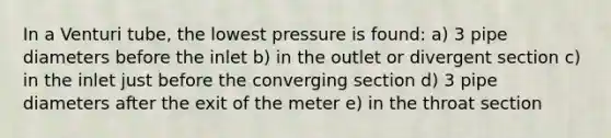 In a Venturi tube, the lowest pressure is found: a) 3 pipe diameters before the inlet b) in the outlet or divergent section c) in the inlet just before the converging section d) 3 pipe diameters after the exit of the meter e) in the throat section